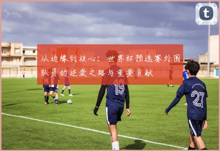 从边缘到核心：世界杯预选赛外围队员的逆袭之路与重要贡献