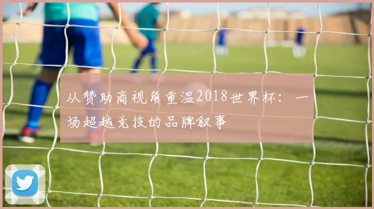 从赞助商视角重温2018世界杯：一场超越竞技的品牌叙事