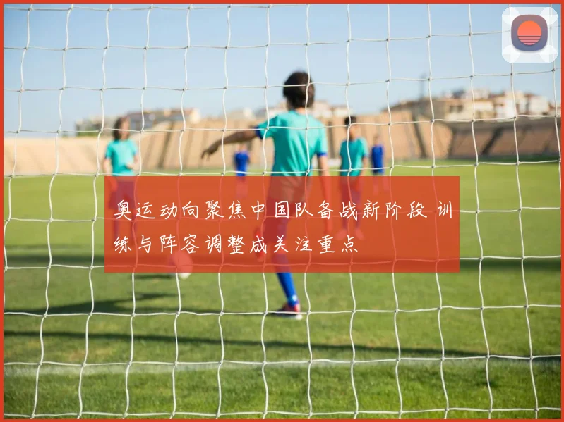 奥运动向聚焦中国队备战新阶段 训练与阵容调整成关注重点